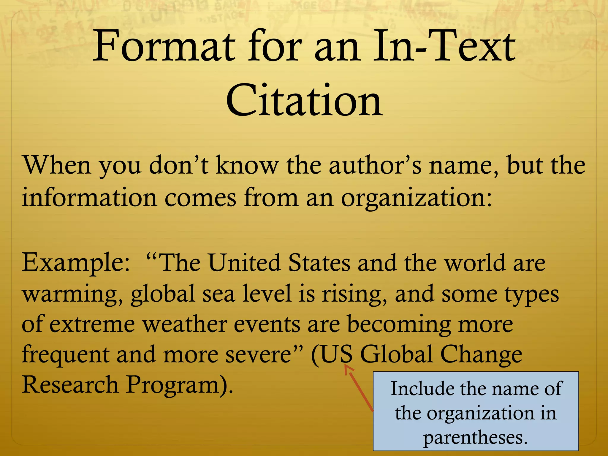 Format for an In-Text
Citation
When you don’t know the author’s name, but the
information comes from an organization:
Example: “The United States and the world are
warming, global sea level is rising, and some types
of extreme weather events are becoming more
frequent and more severe” (US Global Change
Research Program). Include the name of
the organization in
parentheses.
 