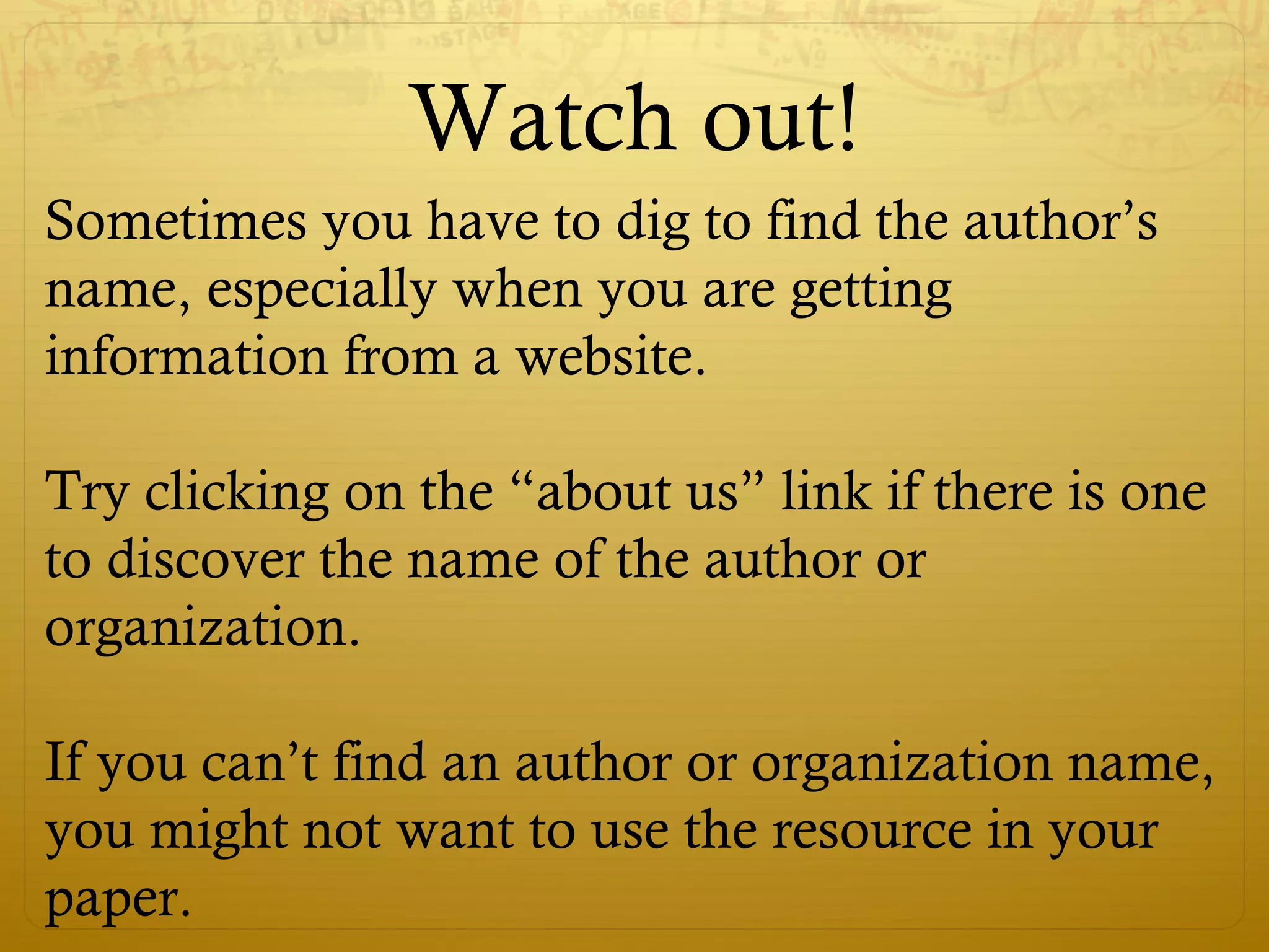 Watch out!
Sometimes you have to dig to find the author’s
name, especially when you are getting
information from a website.
Try clicking on the “about us” link if there is one
to discover the name of the author or
organization.
If you can’t find an author or organization name,
you might not want to use the resource in your
paper.
 