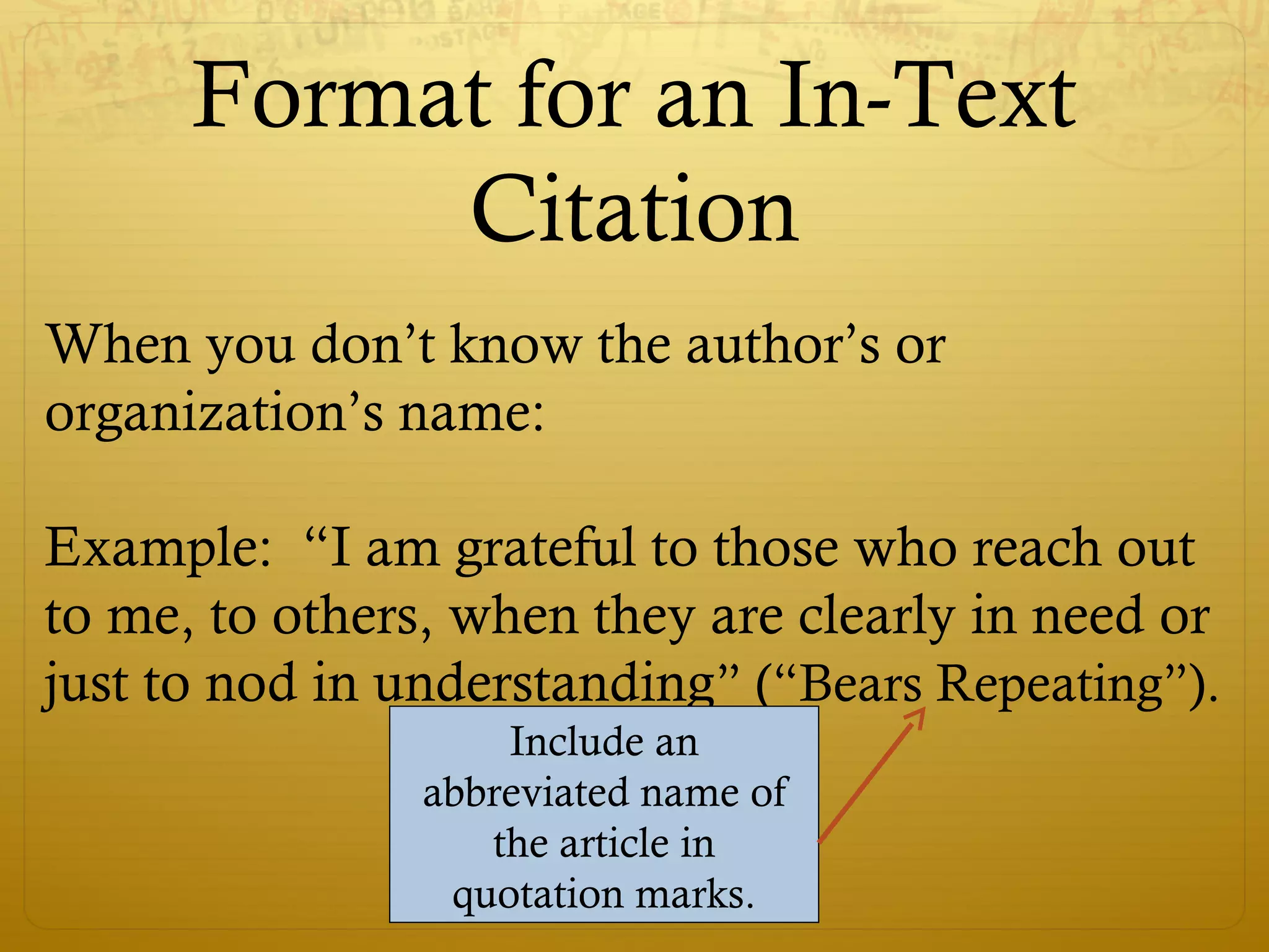 Format for an In-Text
Citation
When you don’t know the author’s or
organization’s name:
Example: “I am grateful to those who reach out
to me, to others, when they are clearly in need or
just to nod in understanding” (“Bears Repeating”).
Include an
abbreviated name of
the article in
quotation marks.
 