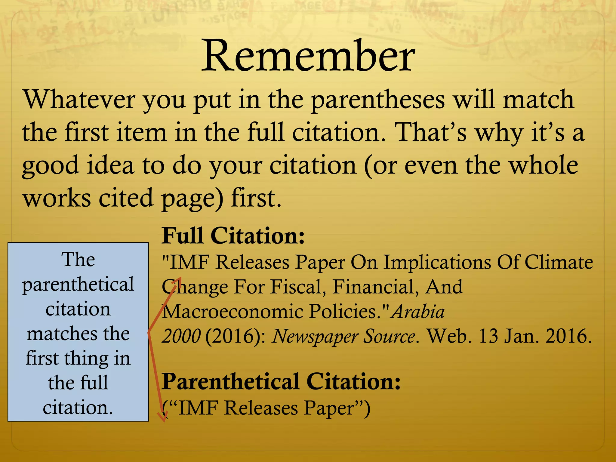 Remember
Whatever you put in the parentheses will match
the first item in the full citation. That’s why it’s a
good idea to do your citation (or even the whole
works cited page) first.
Full Citation:
"IMF Releases Paper On Implications Of Climate
Change For Fiscal, Financial, And
Macroeconomic Policies."Arabia
2000 (2016): Newspaper Source. Web. 13 Jan. 2016.
Parenthetical Citation:
(“IMF Releases Paper”)
The
parenthetical
citation
matches the
first thing in
the full
citation.
 