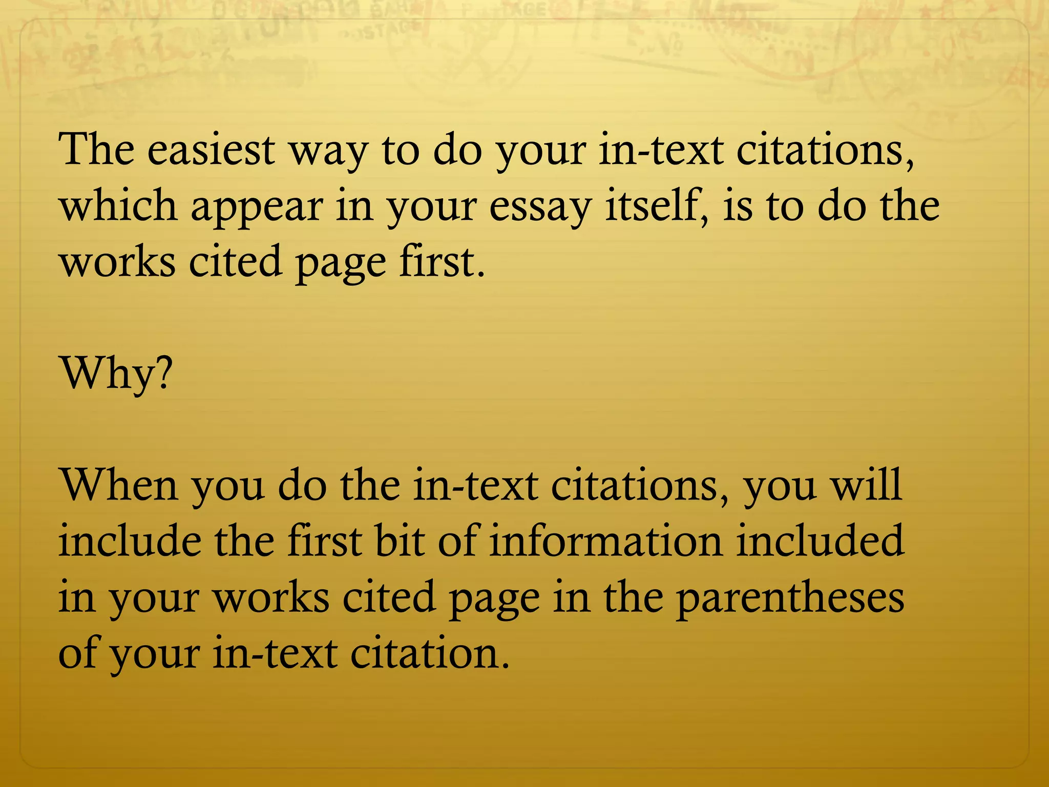 The easiest way to do your in-text citations,
which appear in your essay itself, is to do the
works cited page first.
Why?
When you do the in-text citations, you will
include the first bit of information included
in your works cited page in the parentheses
of your in-text citation.
 