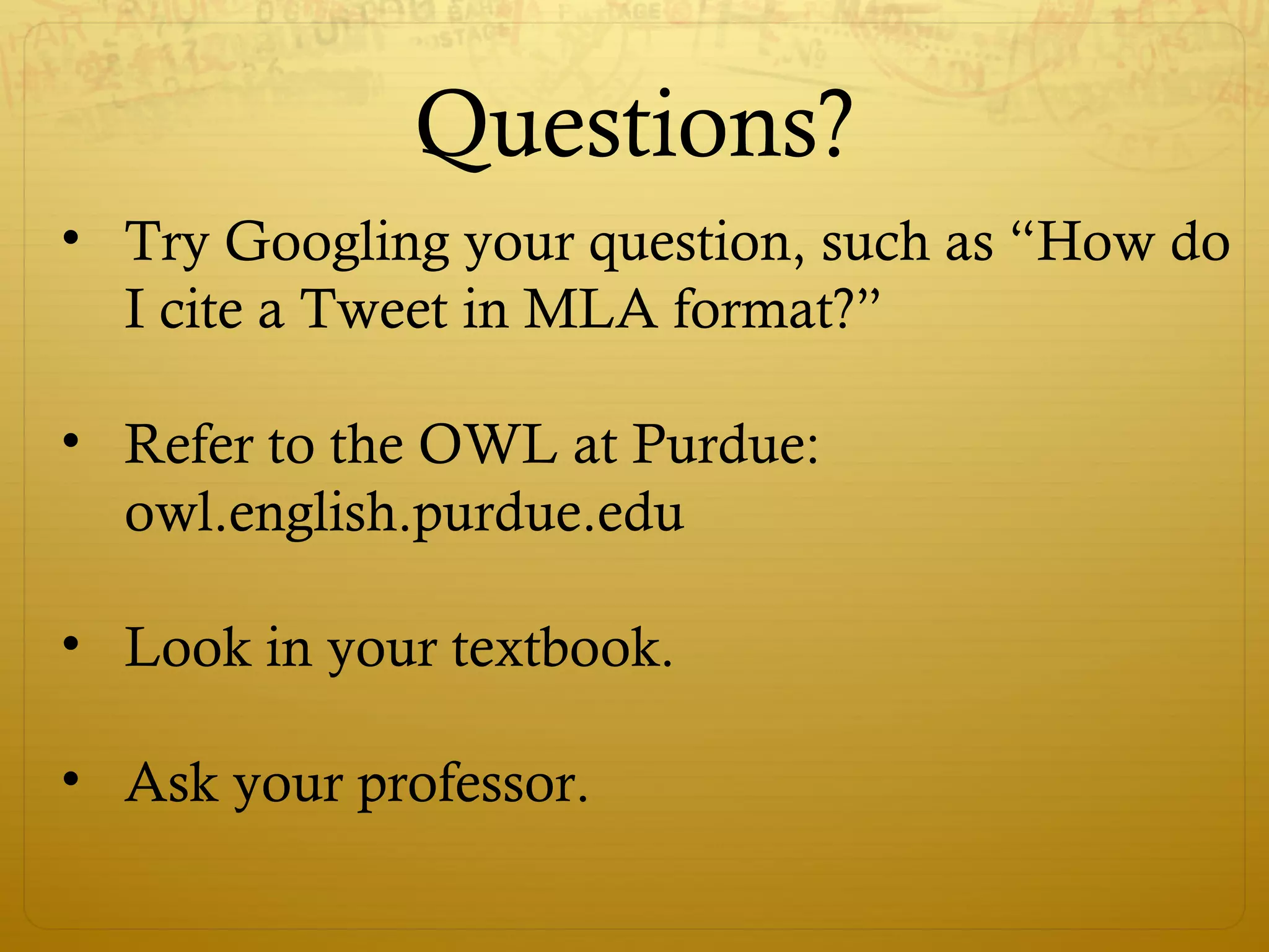 Questions?
• Try Googling your question, such as “How do
I cite a Tweet in MLA format?”
• Refer to the OWL at Purdue:
owl.english.purdue.edu
• Look in your textbook.
• Ask your professor.
 