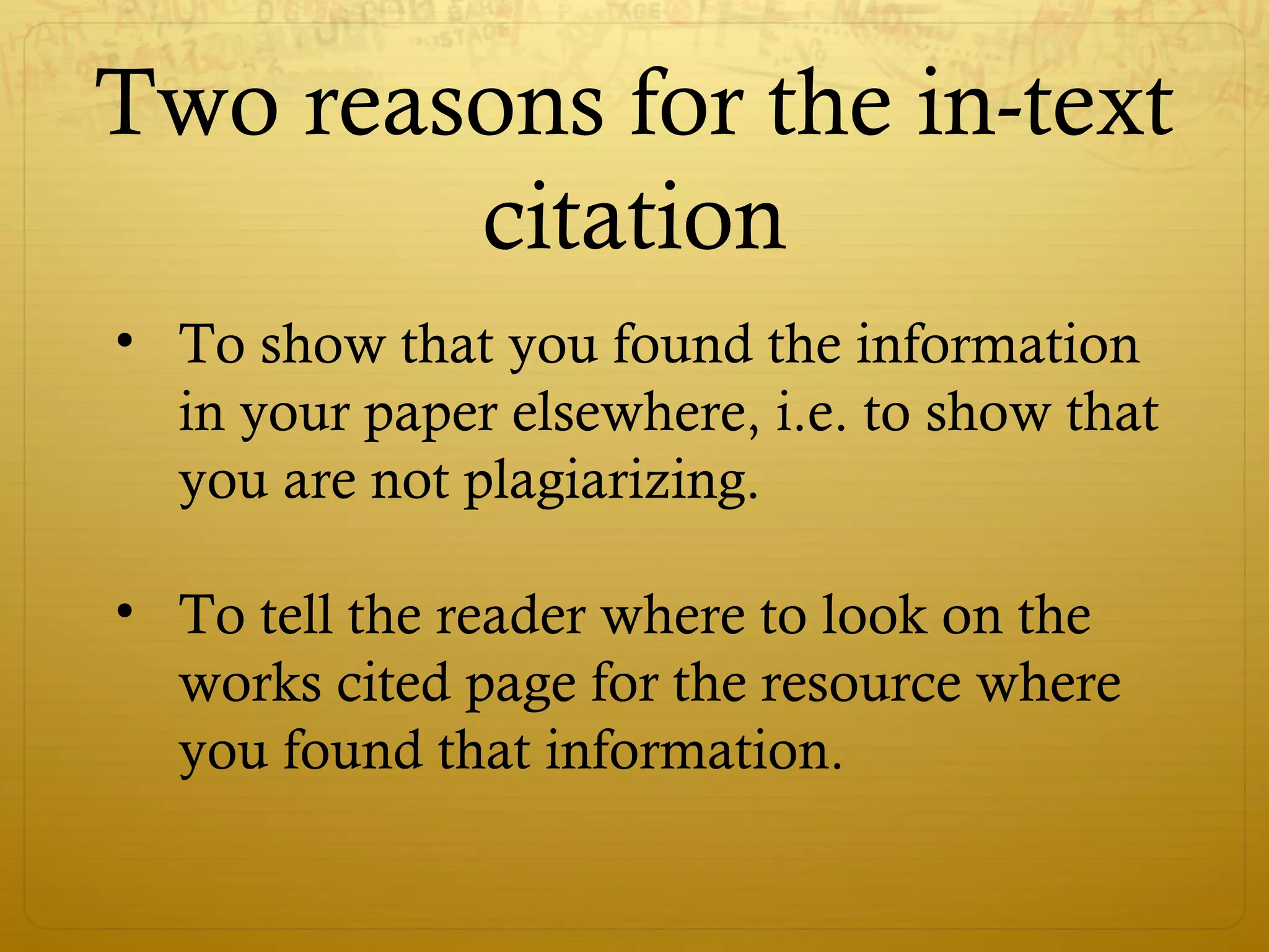Two reasons for the in-text
citation
• To show that you found the information
in your paper elsewhere, i.e. to show that
you are not plagiarizing.
• To tell the reader where to look on the
works cited page for the resource where
you found that information.
 