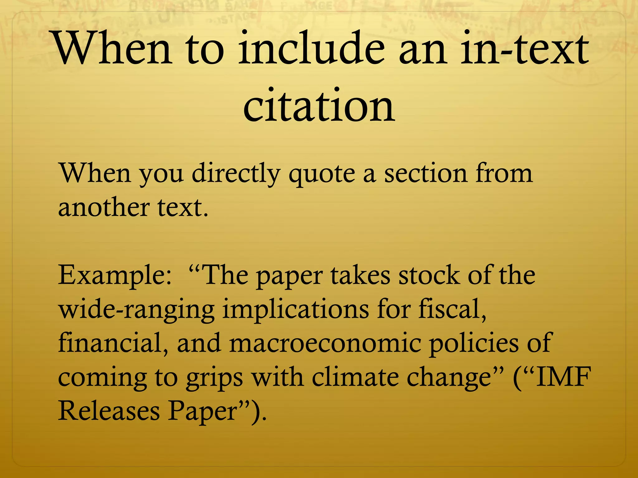 When to include an in-text
citation
When you directly quote a section from
another text.
Example: “The paper takes stock of the
wide-ranging implications for fiscal,
financial, and macroeconomic policies of
coming to grips with climate change” (“IMF
Releases Paper”).
 