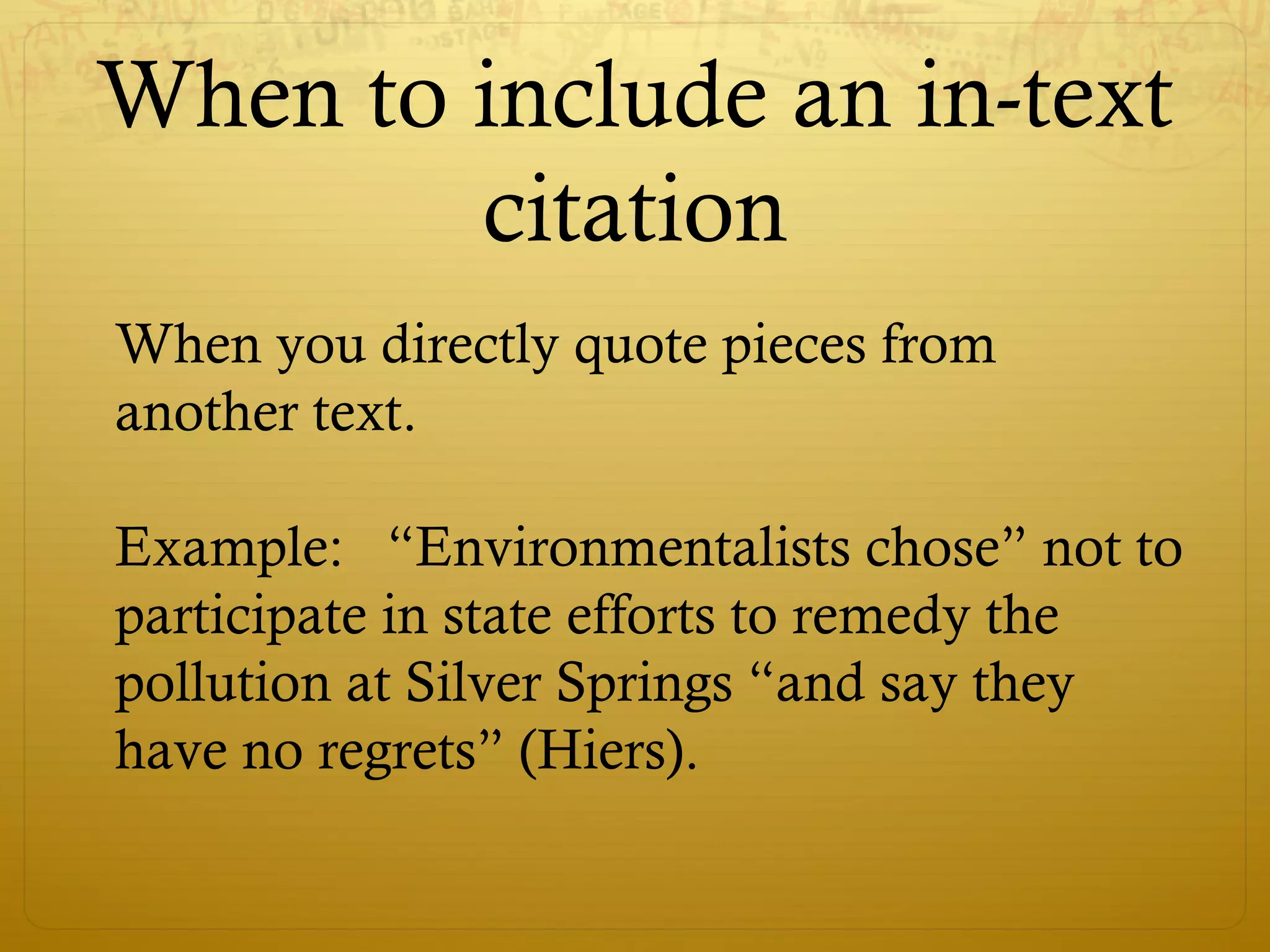When to include an in-text
citation
When you directly quote pieces from
another text.
Example: “Environmentalists chose” not to
participate in state efforts to remedy the
pollution at Silver Springs “and say they
have no regrets” (Hiers).
 