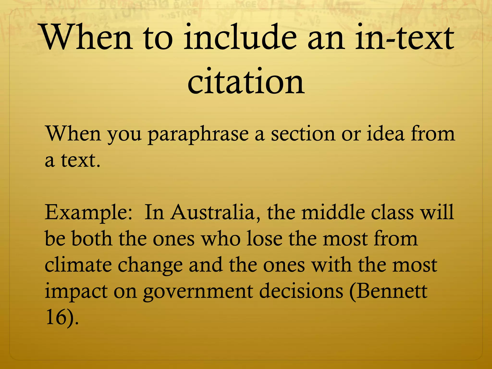 When to include an in-text
citation
When you paraphrase a section or idea from
a text.
Example: In Australia, the middle class will
be both the ones who lose the most from
climate change and the ones with the most
impact on government decisions (Bennett
16).
 