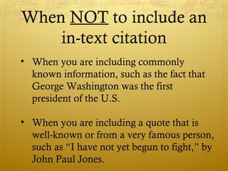 When NOT to include an
in-text citation
• When you are including commonly
known information, such as the fact that
George Washington was the first
president of the U.S.
• When you are including a quote that is
well-known or from a very famous person,
such as “I have not yet begun to fight,” by
John Paul Jones.
 