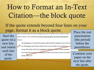 How to Format an In-Text
Citation—the block quote
If the quote extends beyond four lines on your
page, format it as a block quote.
Start the
quote on a
new line,
and indent
each line
of the
quote.
Place the end
punctuation
(the period)
before the
parentheses.
Continue your
paper on the
next line after
the quote.
 