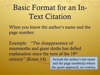 Basic Format for an In-
Text Citation
When you know the author’s name and the
page number:
Example: “The disappearance of
mammoths and giant sloths has defied
explanation since the turn of the 19th
century” (Keats 14). Include the author’s last name
and the page number(s) where
the quote appeared, no comma.
 