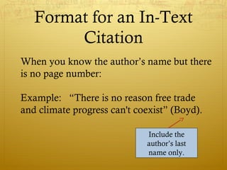 Format for an In-Text
Citation
When you know the author’s name but there
is no page number:
Example: “There is no reason free trade
and climate progress can't coexist” (Boyd).
Include the
author’s last
name only.
 