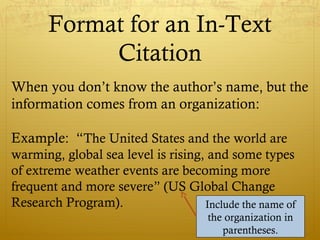 Format for an In-Text
Citation
When you don’t know the author’s name, but the
information comes from an organization:
Example: “The United States and the world are
warming, global sea level is rising, and some types
of extreme weather events are becoming more
frequent and more severe” (US Global Change
Research Program). Include the name of
the organization in
parentheses.
 