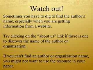 Watch out!
Sometimes you have to dig to find the author’s
name, especially when you are getting
information from a website.
Try clicking on the “about us” link if there is one
to discover the name of the author or
organization.
If you can’t find an author or organization name,
you might not want to use the resource in your
paper.
 