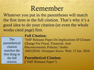 Remember
Whatever you put in the parentheses will match
the first item in the full citation. That’s why it’s a
good idea to do your citation (or even the whole
works cited page) first.
Full Citation:
"IMF Releases Paper On Implications Of Climate
Change For Fiscal, Financial, And
Macroeconomic Policies."Arabia
2000 (2016): Newspaper Source. Web. 13 Jan. 2016.
Parenthetical Citation:
(“IMF Releases Paper”)
The
parenthetical
citation
matches the
first thing in
the full
citation.
 