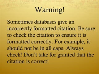 Warning!
Sometimes databases give an
incorrectly formatted citation. Be sure
to check the citation to ensure it is
formatted correctly. For example, it
should not be in all caps. Always
check! Don’t take for granted that the
citation is correct!
 