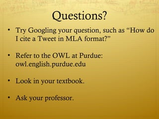 Questions?
• Try Googling your question, such as “How do
I cite a Tweet in MLA format?”
• Refer to the OWL at Purdue:
owl.english.purdue.edu
• Look in your textbook.
• Ask your professor.
 