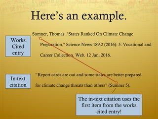 Here’s an example.
Sumner, Thomas. "States Ranked On Climate Change
Preparation." Science News 189.2 (2016): 5. Vocational and
Career Collection. Web. 12 Jan. 2016.
Works
Cited
entry
“Report cards are out and some states are better prepared
for climate change threats than others” (Sumner 5).
In-text
citation
The in-text citation uses the
first item from the works
cited entry!
The in-text citation uses the
first item from the works
cited entry!
 