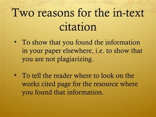 Two reasons for the in-text
citation
• To show that you found the information
in your paper elsewhere, i.e. to show that
you are not plagiarizing.
• To tell the reader where to look on the
works cited page for the resource where
you found that information.
 