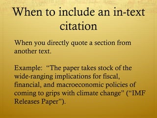 When to include an in-text
citation
When you directly quote a section from
another text.
Example: “The paper takes stock of the
wide-ranging implications for fiscal,
financial, and macroeconomic policies of
coming to grips with climate change” (“IMF
Releases Paper”).
 