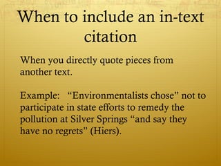 When to include an in-text
citation
When you directly quote pieces from
another text.
Example: “Environmentalists chose” not to
participate in state efforts to remedy the
pollution at Silver Springs “and say they
have no regrets” (Hiers).
 