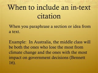 When to include an in-text
citation
When you paraphrase a section or idea from
a text.
Example: In Australia, the middle class will
be both the ones who lose the most from
climate change and the ones with the most
impact on government decisions (Bennett
16).
 