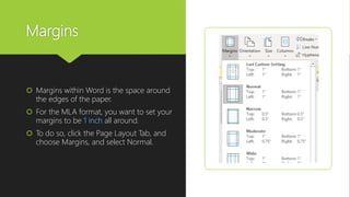 Margins
 Margins within Word is the space around
the edges of the paper.
 For the MLA format, you want to set your
margins to be 1 inch all around.
 To do so, click the Page Layout Tab, and
choose Margins, and select Normal.
 