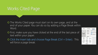 Works Cited Page
 The Works Cited page must start on its own page, and at the
end of your paper. You can do so by adding a Page Break within
Word.
 First, make sure you have clicked at the end of the last piece of
text within your paper.
 Click the Insert tab and choose Page Break (Ctrl + Enter). This
will force a page break.
 