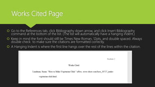 Works Cited Page
 Go to the References tab, click Bibliography down arrow, and click Insert Bibliography
command at the bottom of the list. (The list will automatically have a hanging indent.)
 Keep in mind the font should still be Times New Roman, 12pts, and double spaced. Always
double check to make sure the citations are formatted correctly.
 A Hanging Indent is where the first line hangs over the rest of the lines within the citation.
 