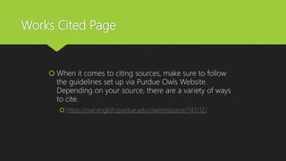 Works Cited Page
 When it comes to citing sources, make sure to follow
the guidelines set up via Purdue Owls Website.
Depending on your source, there are a variety of ways
to cite.
 https://owl.english.purdue.edu/owl/resource/747/12/
 