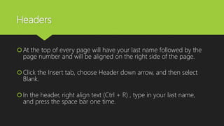 Headers
At the top of every page will have your last name followed by the
page number and will be aligned on the right side of the page.
Click the Insert tab, choose Header down arrow, and then select
Blank.
In the header, right align text (Ctrl + R) , type in your last name,
and press the space bar one time.
 