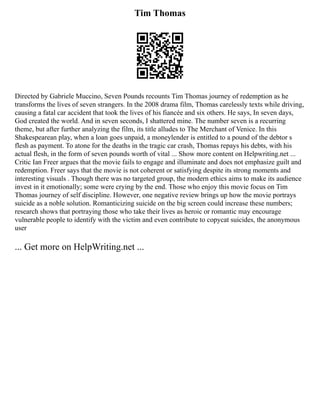 Tim Thomas
Directed by Gabriele Muccino, Seven Pounds recounts Tim Thomas journey of redemption as he
transforms the lives of seven strangers. In the 2008 drama film, Thomas carelessly texts while driving,
causing a fatal car accident that took the lives of his fiancée and six others. He says, In seven days,
God created the world. And in seven seconds, I shattered mine. The number seven is a recurring
theme, but after further analyzing the film, its title alludes to The Merchant of Venice. In this
Shakespearean play, when a loan goes unpaid, a moneylender is entitled to a pound of the debtor s
flesh as payment. To atone for the deaths in the tragic car crash, Thomas repays his debts, with his
actual flesh, in the form of seven pounds worth of vital ... Show more content on Helpwriting.net ...
Critic Ian Freer argues that the movie fails to engage and illuminate and does not emphasize guilt and
redemption. Freer says that the movie is not coherent or satisfying despite its strong moments and
interesting visuals . Though there was no targeted group, the modern ethics aims to make its audience
invest in it emotionally; some were crying by the end. Those who enjoy this movie focus on Tim
Thomas journey of self discipline. However, one negative review brings up how the movie portrays
suicide as a noble solution. Romanticizing suicide on the big screen could increase these numbers;
research shows that portraying those who take their lives as heroic or romantic may encourage
vulnerable people to identify with the victim and even contribute to copycat suicides, the anonymous
user
... Get more on HelpWriting.net ...
 