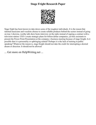 Stage Fright Research Paper
Stage fright has been known to take down some of the toughest individuals. It is the reason that
talented musicians and vocalists choose to create sellable products behind the scenes instead of going
on tour. Likewise, worthy talk show hosts interview on the radio instead of signing a contract with a
television station. CEO s create strategic plans for billion dollar companies, yet hire assistants to
present the Power Point Presentation at the company s business meeting because of stage freight. Is it
possible that it is personality or upbringing related? Perhaps it is the lack of training in public
speaking? Whatever the reason is, stage freight should not take the credit for interrupting a desired
dream or direction. It should not be allowed
... Get more on HelpWriting.net ...
 