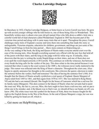 Charles Lutwidge Dodgson
In Daresbury in 1832, Charles Lutwidge Dodgson, or better know as Lewis Carroll was born. He grew
up with several younger siblings who he told stories to, one of those being Alice in Wonderland . This
beautifully written story is about a ten year old girl named Alice who falls down a rabbit s hole into a
colorful world full of mad characters called Wonderland. England in 1865 has become part of the
victorian time period and along with it came many traits that set it apart. Throughout the piece, Carroll
challenges many traits of England s society and turns them into something that made this story so
unforgettable. Victorian etiquette, education for children, government, and drugs are just some of the
things Carroll brings in from his time period ... Show more content on Helpwriting.net ...
At the very ending of the book, the King and Queen of Hearts make everyone attend court over the
case of the missing tarts. Alice thought everything seemed very official with the jury box that held all
of the jurors with their slates, and the king as the judge with his white wig on. Eventually, Alice
discovers that the jury is writing the words Stupid things on their slates, and one of them does not
even spell the word stupid correctly (130 Carroll). This continues on with the witnesses, but between
every break the king calls for the verdict of the jury. This does relate to the time period because it was
rumored that when it came to the court system in the 1800 s, the witnesses never really mattered to the
judge. This rumor was reflected onto the King of Heart s character. Throughout the court case, Alice
begins to openly announce her thoughts to the courtroom. She criticizes the queen s decision to make
the sentence before the verdict, Stuff and nonsense! The idea of having the sentence first! (146). It is
thought that the Queen of Hearts actually symbolizes a real queen of England. Queen Margaret of
Anjou ruled from 1445 to 1461, and then again from 1470 to 1471. She was married to King Henry
VII and she had a son named Edward. She fought for the house of Lancaster which has a red rose for
its family name (Margaret). This does connect to the Queen of Hearts when her servants had to paint
the roses red. Why, the fact is, you see, Miss, this here ought to have been a red rose tree, and we put a
white one in by mistake; and, it the Queen was to find it out, we should all have our heads cut off, you
know. (90). The white roses were the symbol for the house of York, these two houses fought for the
right to the English throne in the War of the Roses. In the end of Queen Margaret s reign, her son was
killed by getting his head cut off, which is
... Get more on HelpWriting.net ...
 
