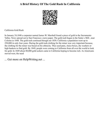 A Brief History Of The Gold Rush In California
California Gold Rush
In January 24,1848 a carpenter named James W. Marshall found a piece of gold in the Sacramento
Valley. News spread out to San Francisco s news paper. The gold rush began in the Sutter s Mill , near
Coloma in 1848. The gold rush continued though out 1850. California s population went up to
250,000 in only four years. During the gold rush clothing for the miner was very important because,
the clothing for the miner was based on his ethnicity. Thus used pans, sluice boxes, dry washers or
high bankers to find gold. By 1849, people were coming to California from all over the world to look
for gold. In 1849 about 80,000 gold seekers came to California hoping to become rich. As Americans
moved west, the need
... Get more on HelpWriting.net ...
 