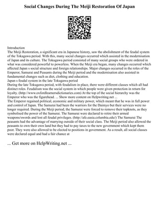 Social Changes During The Meiji Restoration Of Japan
Introduction
The Meiji Restoration, a significant era in Japanese history, saw the abolishment of the feudal system
of the Tokagawa period. With this, many social changes occurred which assisted in the modernisation
of Japan and its culture. The Tokugawa period consisted of many social groups who were ordered in
what was considered powerful to powerless. When the Meiji era began, many changes occurred which
affected Japan s social structure and foreign relationships. Major changes occurred in the roles of the
Emperor, Samurai and Peasants during the Meiji period and the modernisation also assisted in
fundamental changes such as diet, clothing and education.
Japan s feudal system in the late Tokugawa period
During the late Tokugawa period, with feudalism in place, there were different classes which all had
distinct roles. Feudalism was the social system in which people were given protection in return for
loyalty. (http://www.oxfordlearnersdictionaries.com) At the top of the social hierarchy was the
Emperor who was the figurehead. ... Show more content on Helpwriting.net ...
The Emperor regained political, economic and military power, which meant that he was in full power
and control of Japan. The Samurai had been the warriors for the Daimyo but their services were no
longer required. During the Meiji period, the Samurai were forced to remove their topknots, as they
symbolised the power of the Samurai. The Samurai were declared to retire their armed
weapons/swords and lost all feudal privileges. (http://afe.easia.columbia.edu/) The Samurai The
peasants had the advantage of marrying outside of their social class. The Meiji period also allowed the
peasants to own their own land but they had to pay taxes to the new government which kept them
poor. They were also allowed to be elected to positions in government. As a result, all social classes
were declared equal and had a fair chance at
... Get more on HelpWriting.net ...
 