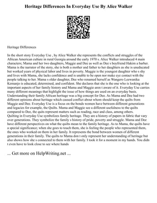 Heritage Differences In Everyday Use By Alice Walker
Heritage Differences
In the short story Everyday Use , by Alice Walker she represents the conflicts and struggles of the
African American culture in rural Georgia around the early 1970 s. Alice Walker introduced 4 main
characters; Mama and her two daughters, Maggie and Dee as well as Dee s boyfriend Hakim a barber.
Mama is the narrator of the story, she is both a mother and father to her daughters as she is uneducated
but worked years of physical labor and lives in poverty. Maggie is the youngest daughter who s shy
and lives with Mama, she lacks confidence and is unable to be open nor make eye contact with the
people talking to her. Mama s older daughter, Dee who renamed herself as Wangero Leewanika
Kemanjo is educated, determined, and confident. She declares that she is the one who is looking at the
important aspects of her family history and Mama and Maggie aren t aware of it. Everyday Use carries
many different meanings that highlight the issue of how things are used on an everyday basis.
Understanding their family African heritage was a big concept for Dee. As Mama and Dee had two
different opinions about heritage which caused conflict about whom should keep the quilts from
Maggie and Dee. Everyday Use is a focus on the bonds women have between different generations
and legacies for example, the Quilts. Mama and Maggie see a different usefulness to the quilts
compared to Dee, the quits represent matters such as reading, race and class, among others.
Quilting in Everyday Use symbolizes family heritage. They are a history of papers in fabric that vary
over generations. They symbolize the family s history of pride, poverty and struggle. Mama and Dee
have different perspectives on what the quilts mean to the family heritage. As to Mama, the quilts have
a special significance; when she goes to touch them, she is feeling the people who represented them,
the ones who worked on them in her family. It represents the bond between women of different
generations in their family. The quilts to Mama don t only represent her understanding of heritage but
also shows how she s connected to them with her family. I took it for a moment in my hands. You didn
t even have to look close to see where hands
... Get more on HelpWriting.net ...
 