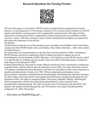 Research Questions On Nursing Practice
The aim of this paper is to formulate a PICOT question and describe how important this research
question is to nursing practice. It will include a summary of five research articles related to my PICOT
question and identify a nursing practice that is supported by current research. The paper will also
explain how a nursing practice that is supported by evidence based practice can contribute to better
outcomes. Lastly, I will share a strategy to share evidence based practice throughout my organization
and explain the importance of the practice.
Introduction
Alcohol abuse has become one of the principal causes of mortality and morbidity in the United States
causing more than 200,000 deaths every year (Hendey, Dery, Barnes, Snowden, ... Show more content
on Helpwriting.net ...
Our organization uses benzodiazepines as the first choice for the treatment of AWS. Formulating a
PICOT question can help my organization find if evidence best practice supports the use of
benzodiazepines for the treatment of AWS. Therefore, I will introduce you my PICOT question which
is: In patients that are withdrawing from alcohol, what is the effect of benzodiazepines, compared to
other drugs in the treatment for AWS?
Evidence Based Practice The study by Amato, Minozzi and Davoli (2011) examined five randomized
controlled trials to find an efficient and safe medication to treat AWS. The study which had a total of
7333 patients concluded that benzodiazepines were better for controlling seizures when compared to a
placebo and antipsychotics (Amato et al., 2011). When comparing benzodiazepines versus
anticonvulsants, researchers concluded that the benzodiazepine chlordiazepoxide had better outcomes.
No other studies were found which would compare the effectiveness among benzodiazepines for the
treatment of AWS. The study by Askgaard, Hallas, Fink Jensen, Molander, Madsen, and Pottegard
(2016) compared how effective the antipsychotic phenobarbital is when compared to the
benzodiazepine chlordiazepoxide. The study involved a total of 2428 patients who had AWS; 1063
patients were treated with chlordiazepoxide, and 1365 patients were treated with phenobarbital
(Askgaard et al., 2016). Researchers
... Get more on HelpWriting.net ...
 