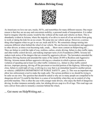 Reckless Driving Essay
As Americans we love our cars, trucks, SUVs, and motorbikes for many different reasons. One major
reason is that they are an easy and convenient mobility; a personal mode of transportation. It is rather
hard to imagine what this county would be like without all the roads and vehicles on them. This is
abundantly evident in Arizona, where the majority of us drive to most all of our activities from going
to work or taking the kids for an ice cream. We jump into our vehicle and go. However, a curious
thing often happens when we get in our car, truck and SUVs. We sometimes change turning into
someone different when behind the wheel of our vehicle. We can become inconsiderate and aggressive
to other drivers; at times even becoming rude, crude, ... Show more content on Helpwriting.net ...
They are failure to yield the right of way, reckless, carless, erratic driving, failure to obey traffic signs,
and other traffic control devices, and making improper turns (AAA Foundation (2009). Arizona law
makers took notice of the dangers that are created by aggressive drivers. The lawmakers amended the
Reckless Driving Section and amended the name of the statute 28 695 to Reckless and Aggressive
Driving. Arizona statute defines aggressive driving as a situation in which a person commits a
violation of speeding and at least two other traffic violations (i.e., failure to obey traffic control
devices, improper passing, driving off the pavement or traveled portion of the highway, following too
close, failure to yield right of way, or driving in a way that is an immediate hazard to another person
or vehicle). (ARIZONA DEPARTMENT OF PUBLIC SAFETY , para. 2). This was an important step
allow law enforcement a tool to make the roads safer. The serious problem is we should be trying to
be safer on our own. The question that should be asked is why are so many people are compelled to be
dangerous drivers? It could be that there is a sense of invincibility when they are in control of a big
powerful machine. This is often the case with younger male drivers, who enjoy the thrill of dangerous
driving. In other instances normally calm, law abiding drivers snap in a fit of rage. This road rage can
turn a driver from calm to instantly a monster behind the wheel,
... Get more on HelpWriting.net ...
 