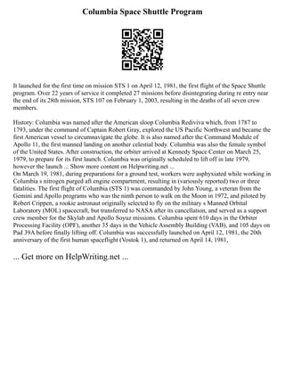 Columbia Space Shuttle Program
It launched for the first time on mission STS 1 on April 12, 1981, the first flight of the Space Shuttle
program. Over 22 years of service it completed 27 missions before disintegrating during re entry near
the end of its 28th mission, STS 107 on February 1, 2003, resulting in the deaths of all seven crew
members.
History: Columbia was named after the American sloop Columbia Rediviva which, from 1787 to
1793, under the command of Captain Robert Gray, explored the US Pacific Northwest and became the
first American vessel to circumnavigate the globe. It is also named after the Command Module of
Apollo 11, the first manned landing on another celestial body. Columbia was also the female symbol
of the United States. After construction, the orbiter arrived at Kennedy Space Center on March 25,
1979, to prepare for its first launch. Columbia was originally scheduled to lift off in late 1979,
however the launch ... Show more content on Helpwriting.net ...
On March 19, 1981, during preparations for a ground test, workers were asphyxiated while working in
Columbia s nitrogen purged aft engine compartment, resulting in (variously reported) two or three
fatalities. The first flight of Columbia (STS 1) was commanded by John Young, a veteran from the
Gemini and Apollo programs who was the ninth person to walk on the Moon in 1972, and piloted by
Robert Crippen, a rookie astronaut originally selected to fly on the military s Manned Orbital
Laboratory (MOL) spacecraft, but transferred to NASA after its cancellation, and served as a support
crew member for the Skylab and Apollo Soyuz missions. Columbia spent 610 days in the Orbiter
Processing Facility (OPF), another 35 days in the Vehicle Assembly Building (VAB), and 105 days on
Pad 39A before finally lifting off. Columbia was successfully launched on April 12, 1981, the 20th
anniversary of the first human spaceflight (Vostok 1), and returned on April 14, 1981,
... Get more on HelpWriting.net ...
 
