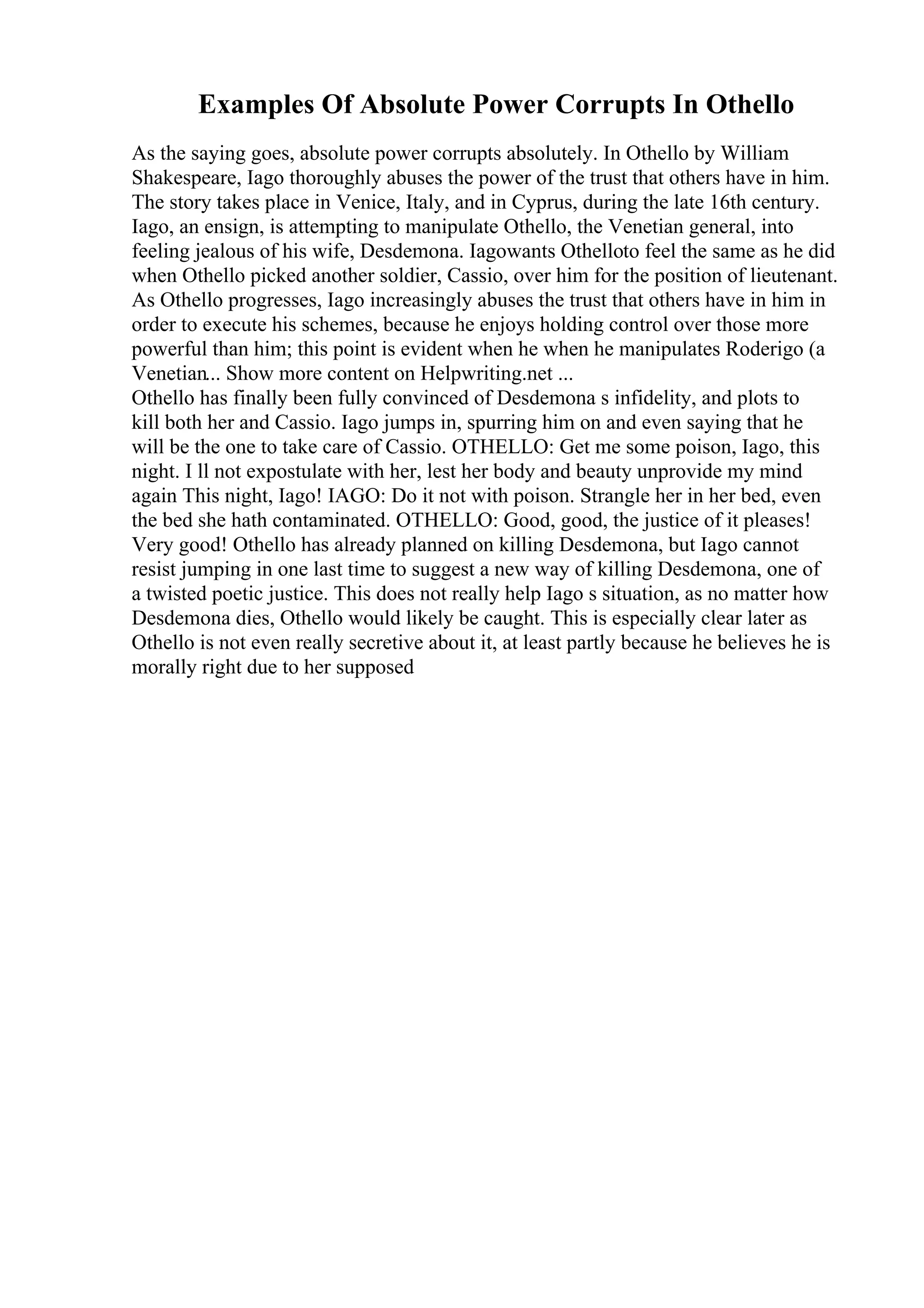 Examples Of Absolute Power Corrupts In Othello
As the saying goes, absolute power corrupts absolutely. In Othello by William
Shakespeare, Iago thoroughly abuses the power of the trust that others have in him.
The story takes place in Venice, Italy, and in Cyprus, during the late 16th century.
Iago, an ensign, is attempting to manipulate Othello, the Venetian general, into
feeling jealous of his wife, Desdemona. Iagowants Othelloto feel the same as he did
when Othello picked another soldier, Cassio, over him for the position of lieutenant.
As Othello progresses, Iago increasingly abuses the trust that others have in him in
order to execute his schemes, because he enjoys holding control over those more
powerful than him; this point is evident when he when he manipulates Roderigo (a
Venetian... Show more content on Helpwriting.net ...
Othello has finally been fully convinced of Desdemona s infidelity, and plots to
kill both her and Cassio. Iago jumps in, spurring him on and even saying that he
will be the one to take care of Cassio. OTHELLO: Get me some poison, Iago, this
night. I ll not expostulate with her, lest her body and beauty unprovide my mind
again This night, Iago! IAGO: Do it not with poison. Strangle her in her bed, even
the bed she hath contaminated. OTHELLO: Good, good, the justice of it pleases!
Very good! Othello has already planned on killing Desdemona, but Iago cannot
resist jumping in one last time to suggest a new way of killing Desdemona, one of
a twisted poetic justice. This does not really help Iago s situation, as no matter how
Desdemona dies, Othello would likely be caught. This is especially clear later as
Othello is not even really secretive about it, at least partly because he believes he is
morally right due to her supposed
 