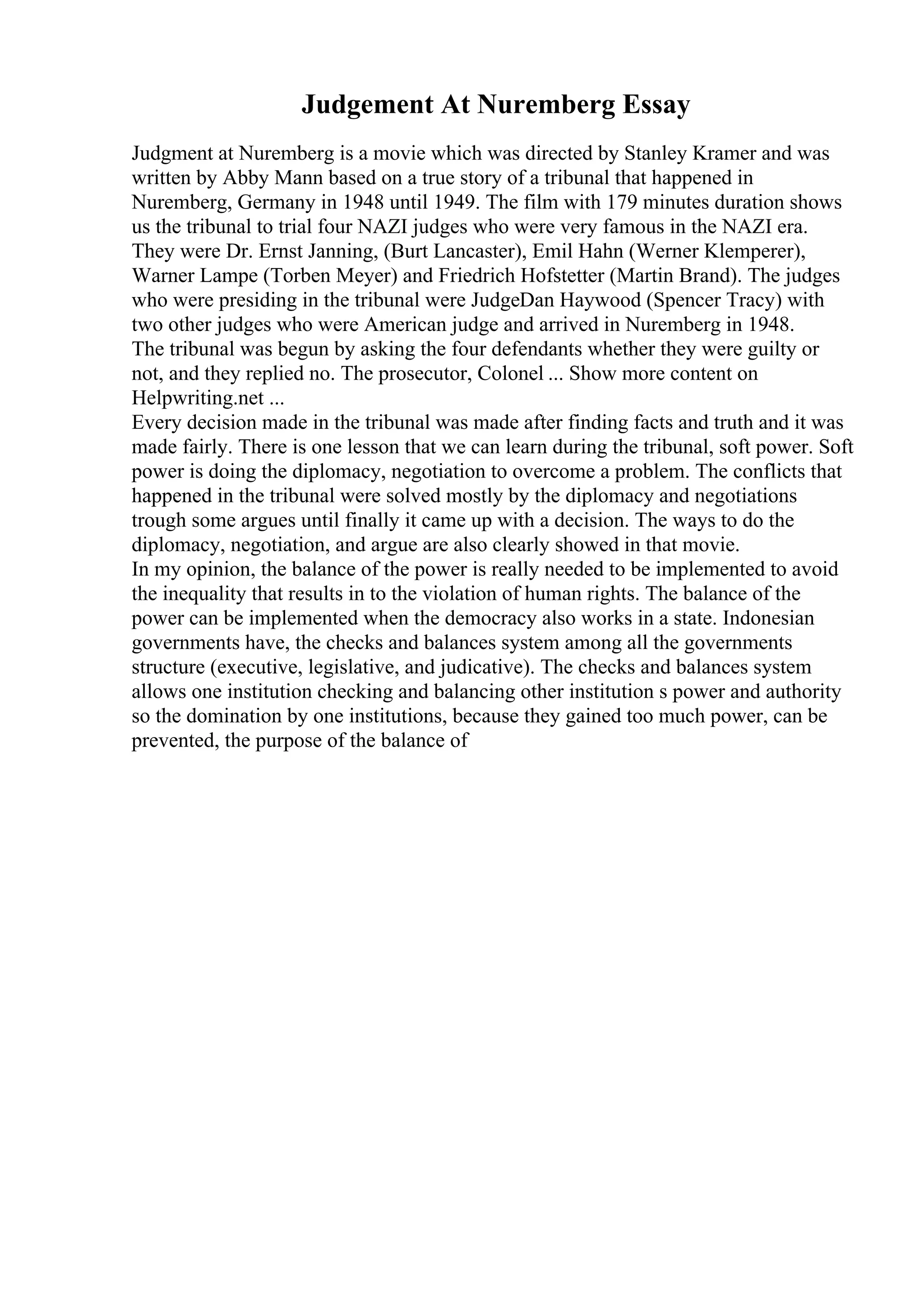 Judgement At Nuremberg Essay
Judgment at Nuremberg is a movie which was directed by Stanley Kramer and was
written by Abby Mann based on a true story of a tribunal that happened in
Nuremberg, Germany in 1948 until 1949. The film with 179 minutes duration shows
us the tribunal to trial four NAZI judges who were very famous in the NAZI era.
They were Dr. Ernst Janning, (Burt Lancaster), Emil Hahn (Werner Klemperer),
Warner Lampe (Torben Meyer) and Friedrich Hofstetter (Martin Brand). The judges
who were presiding in the tribunal were JudgeDan Haywood (Spencer Tracy) with
two other judges who were American judge and arrived in Nuremberg in 1948.
The tribunal was begun by asking the four defendants whether they were guilty or
not, and they replied no. The prosecutor, Colonel ... Show more content on
Helpwriting.net ...
Every decision made in the tribunal was made after finding facts and truth and it was
made fairly. There is one lesson that we can learn during the tribunal, soft power. Soft
power is doing the diplomacy, negotiation to overcome a problem. The conflicts that
happened in the tribunal were solved mostly by the diplomacy and negotiations
trough some argues until finally it came up with a decision. The ways to do the
diplomacy, negotiation, and argue are also clearly showed in that movie.
In my opinion, the balance of the power is really needed to be implemented to avoid
the inequality that results in to the violation of human rights. The balance of the
power can be implemented when the democracy also works in a state. Indonesian
governments have, the checks and balances system among all the governments
structure (executive, legislative, and judicative). The checks and balances system
allows one institution checking and balancing other institution s power and authority
so the domination by one institutions, because they gained too much power, can be
prevented, the purpose of the balance of
 