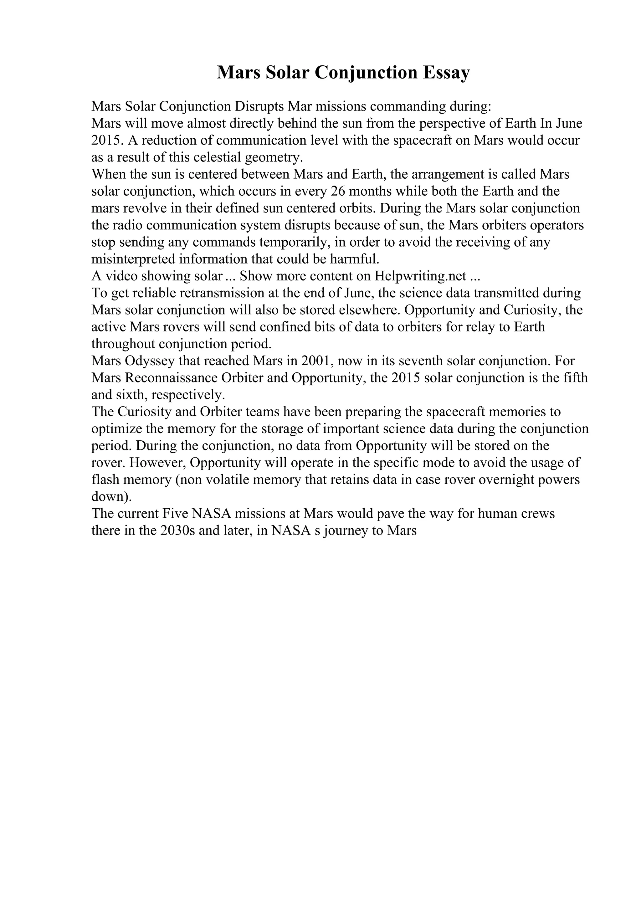 Mars Solar Conjunction Essay
Mars Solar Conjunction Disrupts Mar missions commanding during:
Mars will move almost directly behind the sun from the perspective of Earth In June
2015. A reduction of communication level with the spacecraft on Mars would occur
as a result of this celestial geometry.
When the sun is centered between Mars and Earth, the arrangement is called Mars
solar conjunction, which occurs in every 26 months while both the Earth and the
mars revolve in their defined sun centered orbits. During the Mars solar conjunction
the radio communication system disrupts because of sun, the Mars orbiters operators
stop sending any commands temporarily, in order to avoid the receiving of any
misinterpreted information that could be harmful.
A video showing solar ... Show more content on Helpwriting.net ...
To get reliable retransmission at the end of June, the science data transmitted during
Mars solar conjunction will also be stored elsewhere. Opportunity and Curiosity, the
active Mars rovers will send confined bits of data to orbiters for relay to Earth
throughout conjunction period.
Mars Odyssey that reached Mars in 2001, now in its seventh solar conjunction. For
Mars Reconnaissance Orbiter and Opportunity, the 2015 solar conjunction is the fifth
and sixth, respectively.
The Curiosity and Orbiter teams have been preparing the spacecraft memories to
optimize the memory for the storage of important science data during the conjunction
period. During the conjunction, no data from Opportunity will be stored on the
rover. However, Opportunity will operate in the specific mode to avoid the usage of
flash memory (non volatile memory that retains data in case rover overnight powers
down).
The current Five NASA missions at Mars would pave the way for human crews
there in the 2030s and later, in NASA s journey to Mars
 