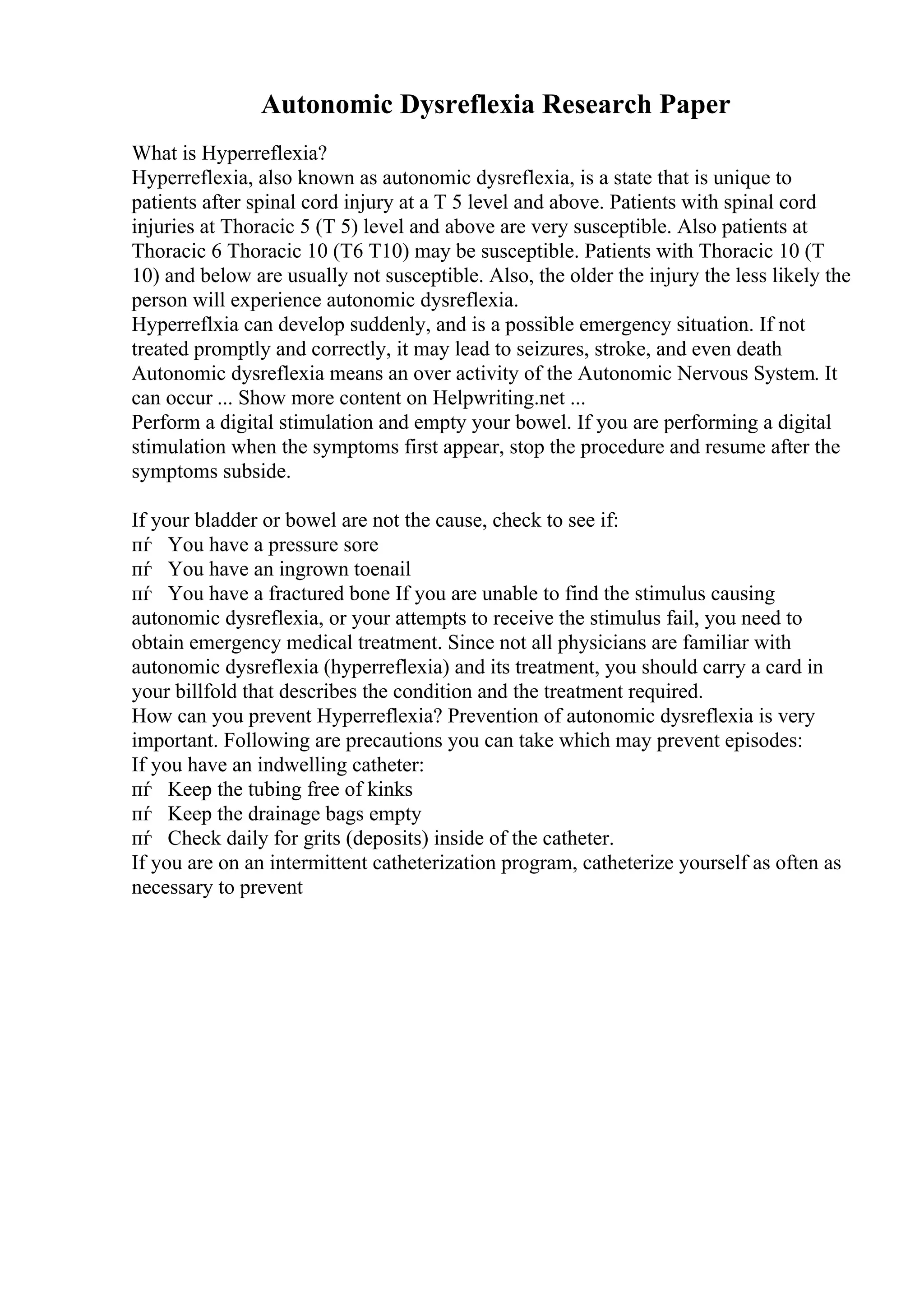 Autonomic Dysreflexia Research Paper
What is Hyperreflexia?
Hyperreflexia, also known as autonomic dysreflexia, is a state that is unique to
patients after spinal cord injury at a T 5 level and above. Patients with spinal cord
injuries at Thoracic 5 (T 5) level and above are very susceptible. Also patients at
Thoracic 6 Thoracic 10 (T6 T10) may be susceptible. Patients with Thoracic 10 (T
10) and below are usually not susceptible. Also, the older the injury the less likely the
person will experience autonomic dysreflexia.
Hyperreflxia can develop suddenly, and is a possible emergency situation. If not
treated promptly and correctly, it may lead to seizures, stroke, and even death
Autonomic dysreflexia means an over activity of the Autonomic Nervous System. It
can occur ... Show more content on Helpwriting.net ...
Perform a digital stimulation and empty your bowel. If you are performing a digital
stimulation when the symptoms first appear, stop the procedure and resume after the
symptoms subside.
If your bladder or bowel are not the cause, check to see if:
пѓ You have a pressure sore
пѓ You have an ingrown toenail
пѓ You have a fractured bone If you are unable to find the stimulus causing
autonomic dysreflexia, or your attempts to receive the stimulus fail, you need to
obtain emergency medical treatment. Since not all physicians are familiar with
autonomic dysreflexia (hyperreflexia) and its treatment, you should carry a card in
your billfold that describes the condition and the treatment required.
How can you prevent Hyperreflexia? Prevention of autonomic dysreflexia is very
important. Following are precautions you can take which may prevent episodes:
If you have an indwelling catheter:
пѓ Keep the tubing free of kinks
пѓ Keep the drainage bags empty
пѓ Check daily for grits (deposits) inside of the catheter.
If you are on an intermittent catheterization program, catheterize yourself as often as
necessary to prevent
 