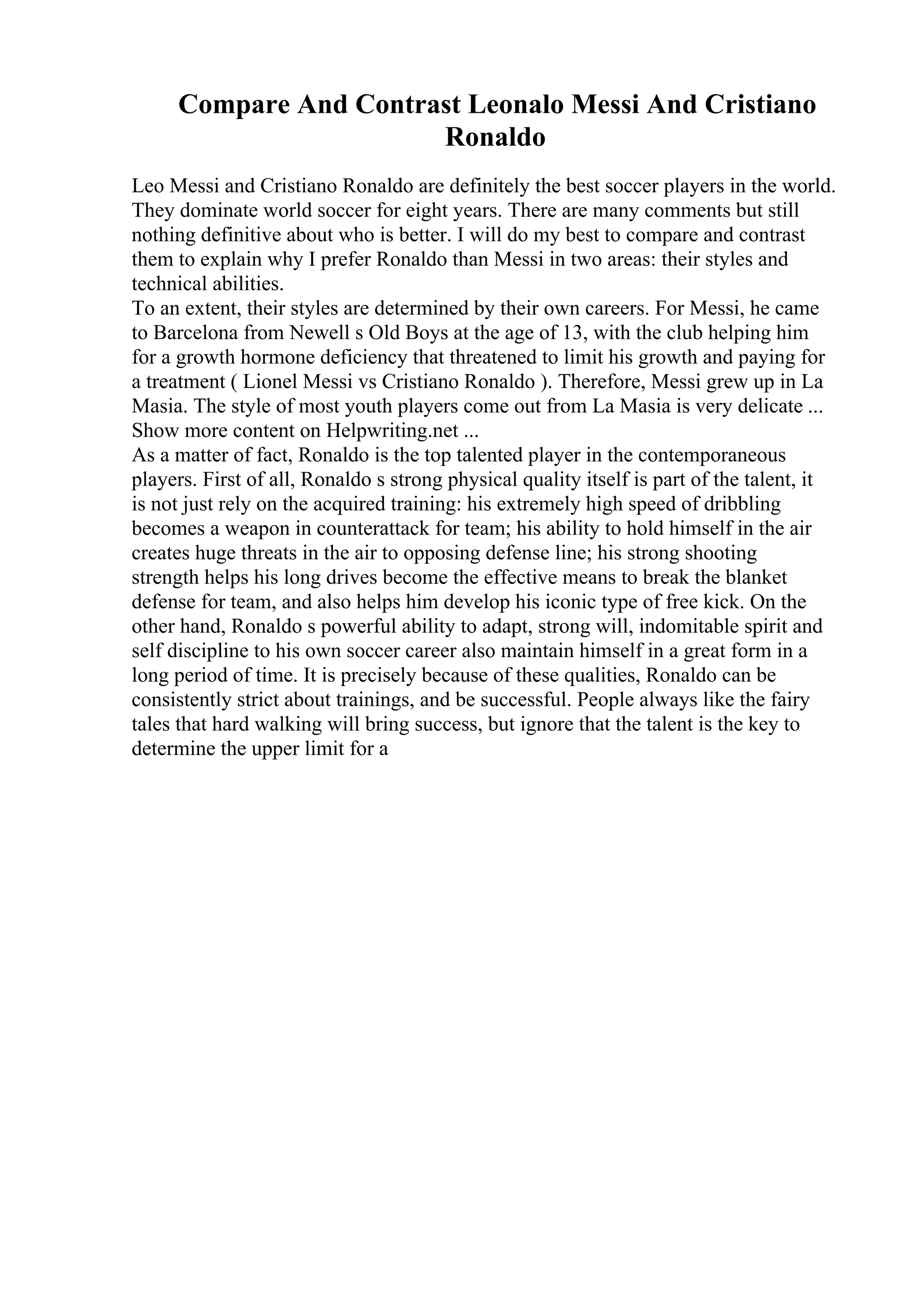 Compare And Contrast Leonalo Messi And Cristiano
Ronaldo
Leo Messi and Cristiano Ronaldo are definitely the best soccer players in the world.
They dominate world soccer for eight years. There are many comments but still
nothing definitive about who is better. I will do my best to compare and contrast
them to explain why I prefer Ronaldo than Messi in two areas: their styles and
technical abilities.
To an extent, their styles are determined by their own careers. For Messi, he came
to Barcelona from Newell s Old Boys at the age of 13, with the club helping him
for a growth hormone deficiency that threatened to limit his growth and paying for
a treatment ( Lionel Messi vs Cristiano Ronaldo ). Therefore, Messi grew up in La
Masia. The style of most youth players come out from La Masia is very delicate ...
Show more content on Helpwriting.net ...
As a matter of fact, Ronaldo is the top talented player in the contemporaneous
players. First of all, Ronaldo s strong physical quality itself is part of the talent, it
is not just rely on the acquired training: his extremely high speed of dribbling
becomes a weapon in counterattack for team; his ability to hold himself in the air
creates huge threats in the air to opposing defense line; his strong shooting
strength helps his long drives become the effective means to break the blanket
defense for team, and also helps him develop his iconic type of free kick. On the
other hand, Ronaldo s powerful ability to adapt, strong will, indomitable spirit and
self discipline to his own soccer career also maintain himself in a great form in a
long period of time. It is precisely because of these qualities, Ronaldo can be
consistently strict about trainings, and be successful. People always like the fairy
tales that hard walking will bring success, but ignore that the talent is the key to
determine the upper limit for a
 