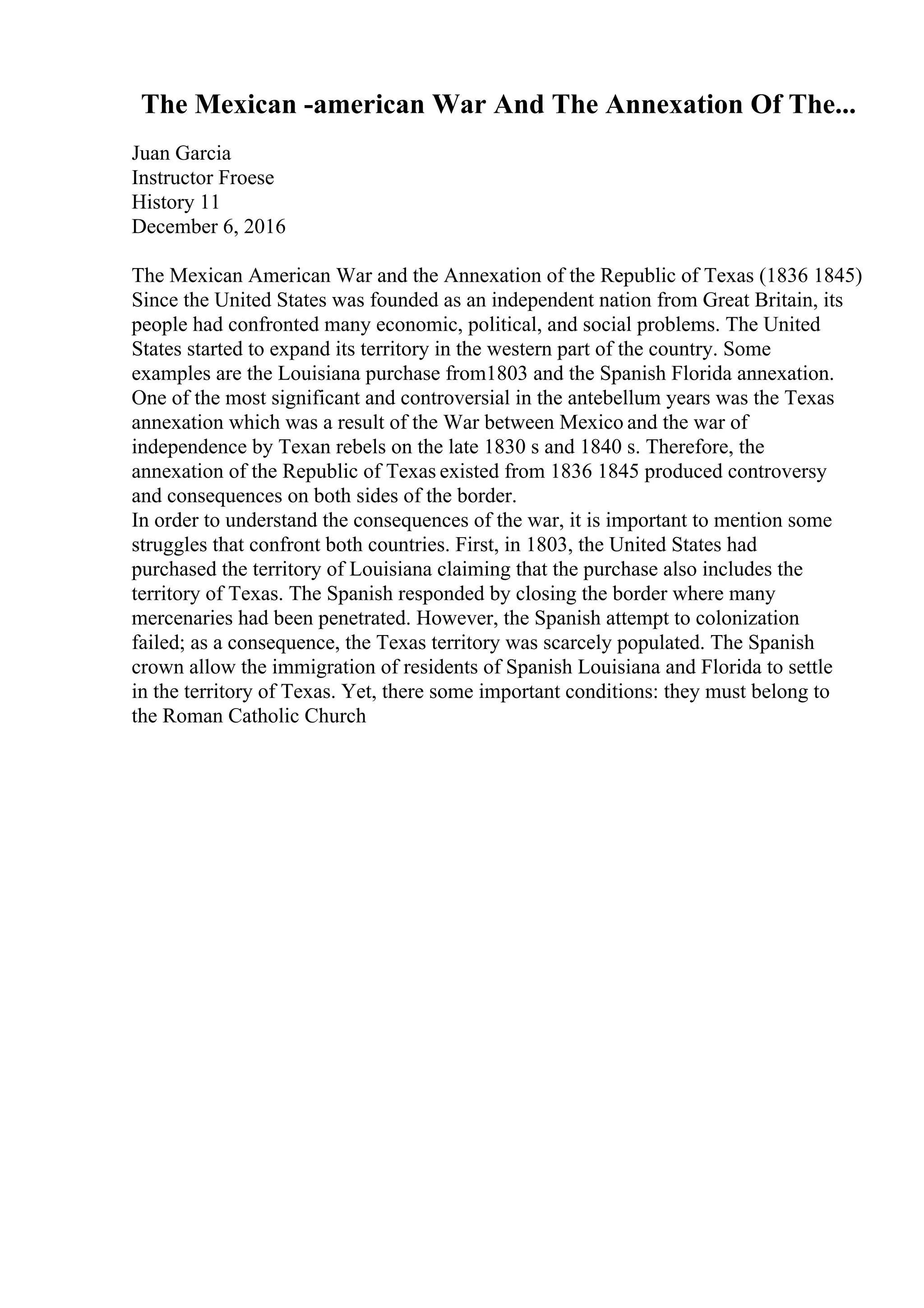 The Mexican -american War And The Annexation Of The...
Juan Garcia
Instructor Froese
History 11
December 6, 2016
The Mexican American War and the Annexation of the Republic of Texas (1836 1845)
Since the United States was founded as an independent nation from Great Britain, its
people had confronted many economic, political, and social problems. The United
States started to expand its territory in the western part of the country. Some
examples are the Louisiana purchase from1803 and the Spanish Florida annexation.
One of the most significant and controversial in the antebellum years was the Texas
annexation which was a result of the War between Mexico and the war of
independence by Texan rebels on the late 1830 s and 1840 s. Therefore, the
annexation of the Republic of Texas existed from 1836 1845 produced controversy
and consequences on both sides of the border.
In order to understand the consequences of the war, it is important to mention some
struggles that confront both countries. First, in 1803, the United States had
purchased the territory of Louisiana claiming that the purchase also includes the
territory of Texas. The Spanish responded by closing the border where many
mercenaries had been penetrated. However, the Spanish attempt to colonization
failed; as a consequence, the Texas territory was scarcely populated. The Spanish
crown allow the immigration of residents of Spanish Louisiana and Florida to settle
in the territory of Texas. Yet, there some important conditions: they must belong to
the Roman Catholic Church
 