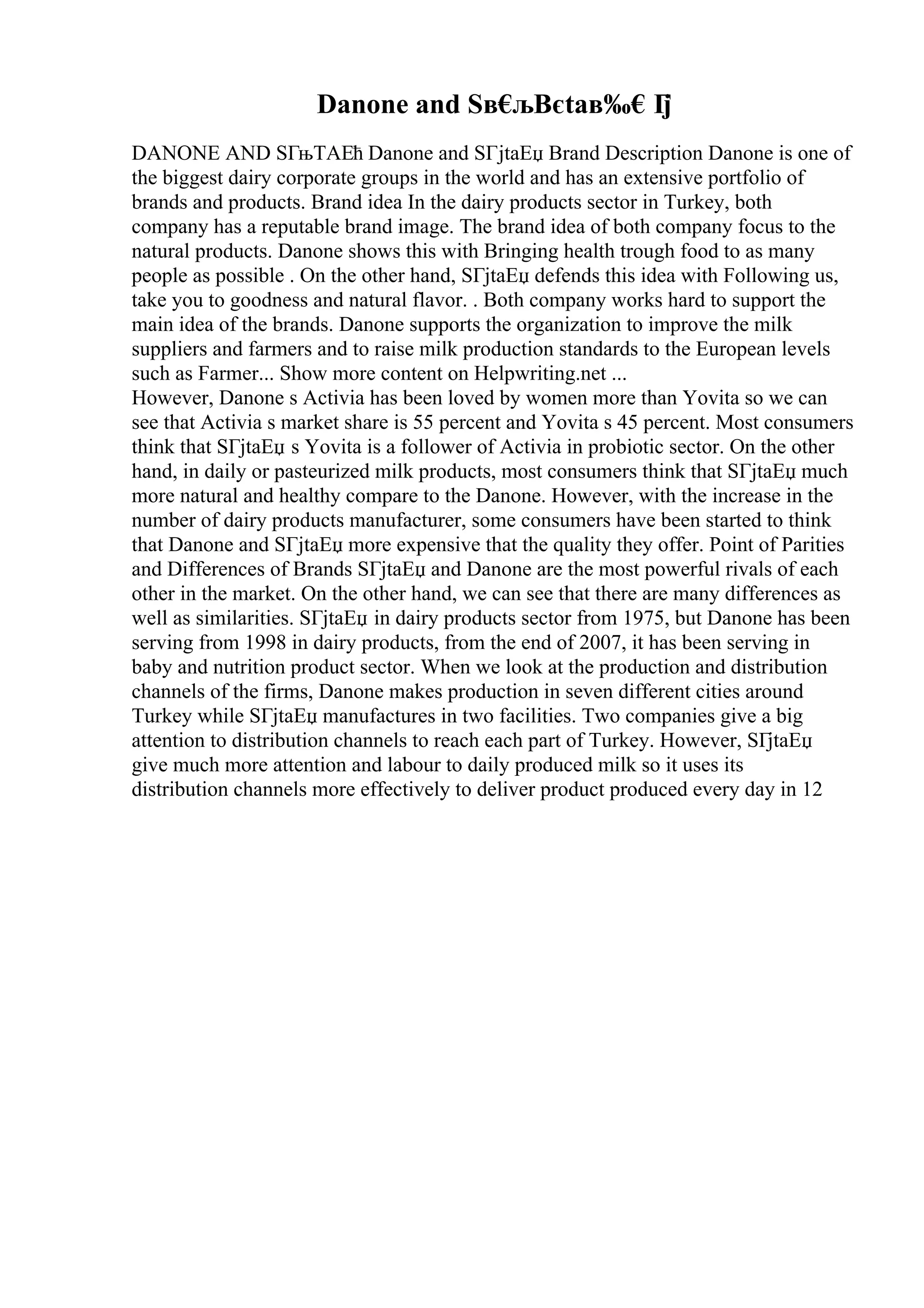Danone and Sв€
љВєtaв‰€Г
ј
DANONE AND SГњTAЕћ Danone and SГјtaЕџ Brand Description Danone is one of
the biggest dairy corporate groups in the world and has an extensive portfolio of
brands and products. Brand idea In the dairy products sector in Turkey, both
company has a reputable brand image. The brand idea of both company focus to the
natural products. Danone shows this with Bringing health trough food to as many
people as possible . On the other hand, SГјtaЕџ defends this idea with Following us,
take you to goodness and natural flavor. . Both company works hard to support the
main idea of the brands. Danone supports the organization to improve the milk
suppliers and farmers and to raise milk production standards to the European levels
such as Farmer... Show more content on Helpwriting.net ...
However, Danone s Activia has been loved by women more than Yovita so we can
see that Activia s market share is 55 percent and Yovita s 45 percent. Most consumers
think that SГјtaЕџ s Yovita is a follower of Activia in probiotic sector. On the other
hand, in daily or pasteurized milk products, most consumers think that SГјtaЕџ much
more natural and healthy compare to the Danone. However, with the increase in the
number of dairy products manufacturer, some consumers have been started to think
that Danone and SГјtaЕџ more expensive that the quality they offer. Point of Parities
and Differences of Brands SГјtaЕџ and Danone are the most powerful rivals of each
other in the market. On the other hand, we can see that there are many differences as
well as similarities. SГјtaЕџ in dairy products sector from 1975, but Danone has been
serving from 1998 in dairy products, from the end of 2007, it has been serving in
baby and nutrition product sector. When we look at the production and distribution
channels of the firms, Danone makes production in seven different cities around
Turkey while SГјtaЕџ manufactures in two facilities. Two companies give a big
attention to distribution channels to reach each part of Turkey. However, SГјtaЕџ
give much more attention and labour to daily produced milk so it uses its
distribution channels more effectively to deliver product produced every day in 12
 