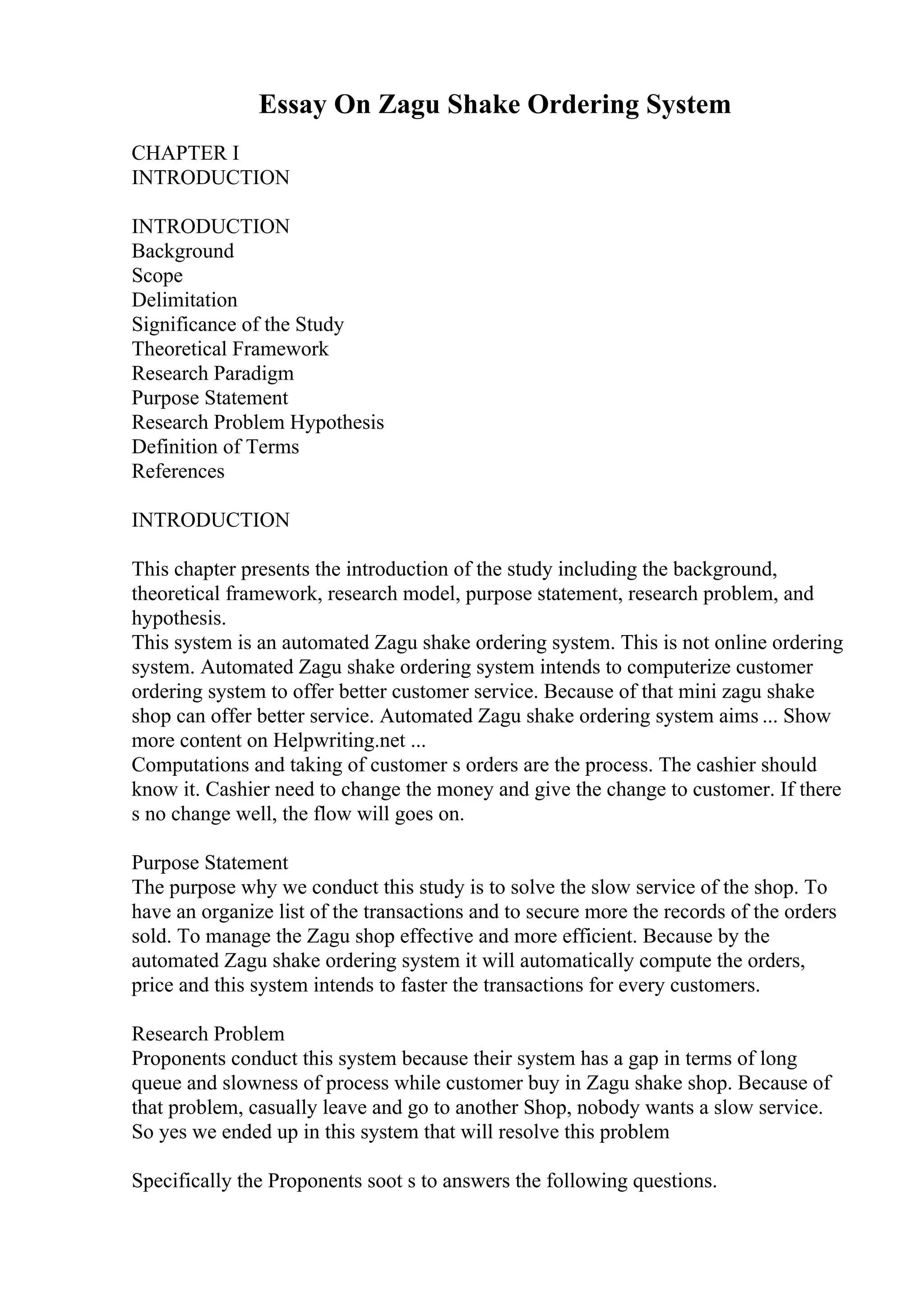 Essay On Zagu Shake Ordering System
CHAPTER I
INTRODUCTION
INTRODUCTION
Background
Scope
Delimitation
Significance of the Study
Theoretical Framework
Research Paradigm
Purpose Statement
Research Problem Hypothesis
Definition of Terms
References
INTRODUCTION
This chapter presents the introduction of the study including the background,
theoretical framework, research model, purpose statement, research problem, and
hypothesis.
This system is an automated Zagu shake ordering system. This is not online ordering
system. Automated Zagu shake ordering system intends to computerize customer
ordering system to offer better customer service. Because of that mini zagu shake
shop can offer better service. Automated Zagu shake ordering system aims ... Show
more content on Helpwriting.net ...
Computations and taking of customer s orders are the process. The cashier should
know it. Cashier need to change the money and give the change to customer. If there
s no change well, the flow will goes on.
Purpose Statement
The purpose why we conduct this study is to solve the slow service of the shop. To
have an organize list of the transactions and to secure more the records of the orders
sold. To manage the Zagu shop effective and more efficient. Because by the
automated Zagu shake ordering system it will automatically compute the orders,
price and this system intends to faster the transactions for every customers.
Research Problem
Proponents conduct this system because their system has a gap in terms of long
queue and slowness of process while customer buy in Zagu shake shop. Because of
that problem, casually leave and go to another Shop, nobody wants a slow service.
So yes we ended up in this system that will resolve this problem
Specifically the Proponents soot s to answers the following questions.
 