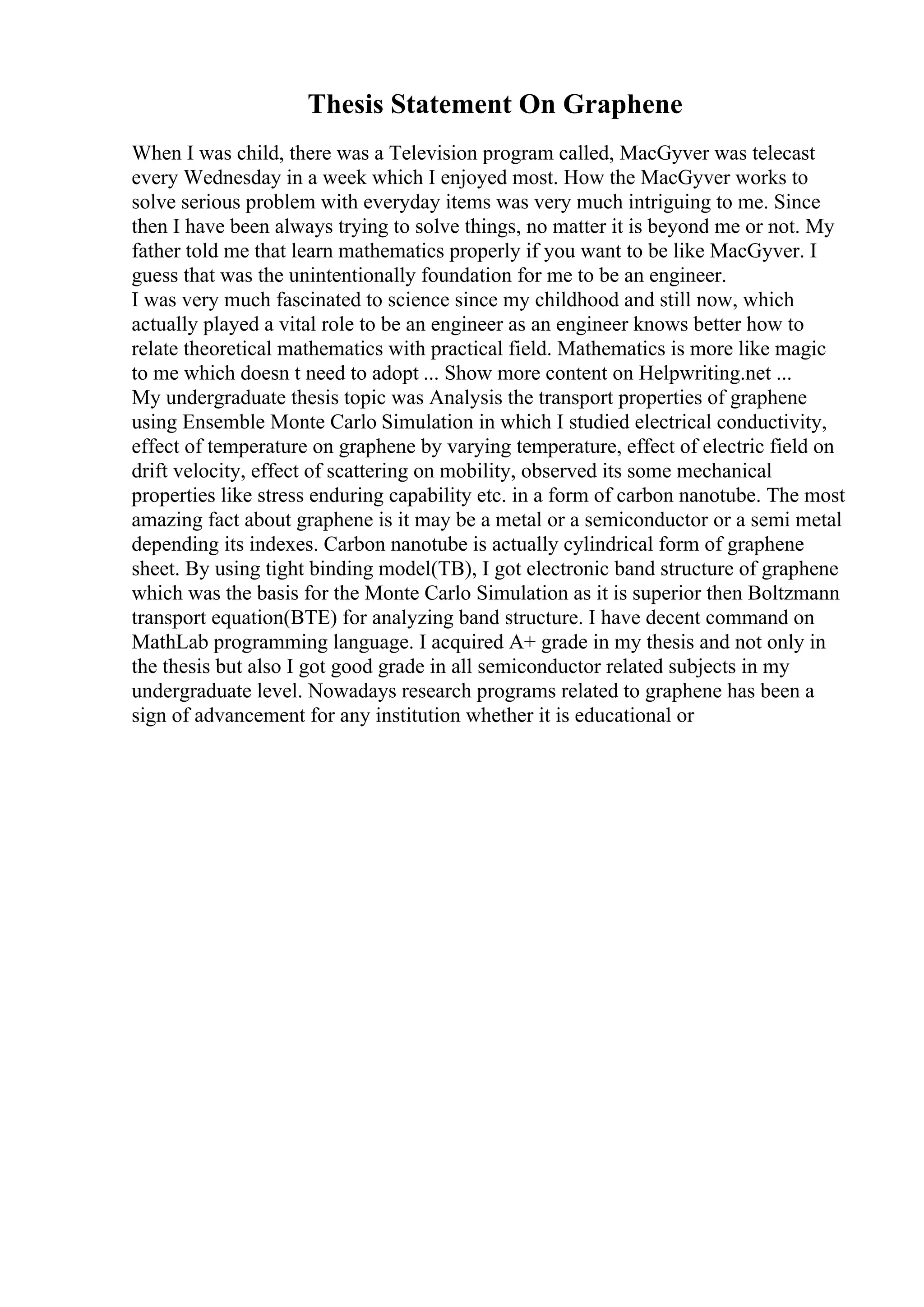 Thesis Statement On Graphene
When I was child, there was a Television program called, MacGyver was telecast
every Wednesday in a week which I enjoyed most. How the MacGyver works to
solve serious problem with everyday items was very much intriguing to me. Since
then I have been always trying to solve things, no matter it is beyond me or not. My
father told me that learn mathematics properly if you want to be like MacGyver. I
guess that was the unintentionally foundation for me to be an engineer.
I was very much fascinated to science since my childhood and still now, which
actually played a vital role to be an engineer as an engineer knows better how to
relate theoretical mathematics with practical field. Mathematics is more like magic
to me which doesn t need to adopt ... Show more content on Helpwriting.net ...
My undergraduate thesis topic was Analysis the transport properties of graphene
using Ensemble Monte Carlo Simulation in which I studied electrical conductivity,
effect of temperature on graphene by varying temperature, effect of electric field on
drift velocity, effect of scattering on mobility, observed its some mechanical
properties like stress enduring capability etc. in a form of carbon nanotube. The most
amazing fact about graphene is it may be a metal or a semiconductor or a semi metal
depending its indexes. Carbon nanotube is actually cylindrical form of graphene
sheet. By using tight binding model(TB), I got electronic band structure of graphene
which was the basis for the Monte Carlo Simulation as it is superior then Boltzmann
transport equation(BTE) for analyzing band structure. I have decent command on
MathLab programming language. I acquired A+ grade in my thesis and not only in
the thesis but also I got good grade in all semiconductor related subjects in my
undergraduate level. Nowadays research programs related to graphene has been a
sign of advancement for any institution whether it is educational or
 