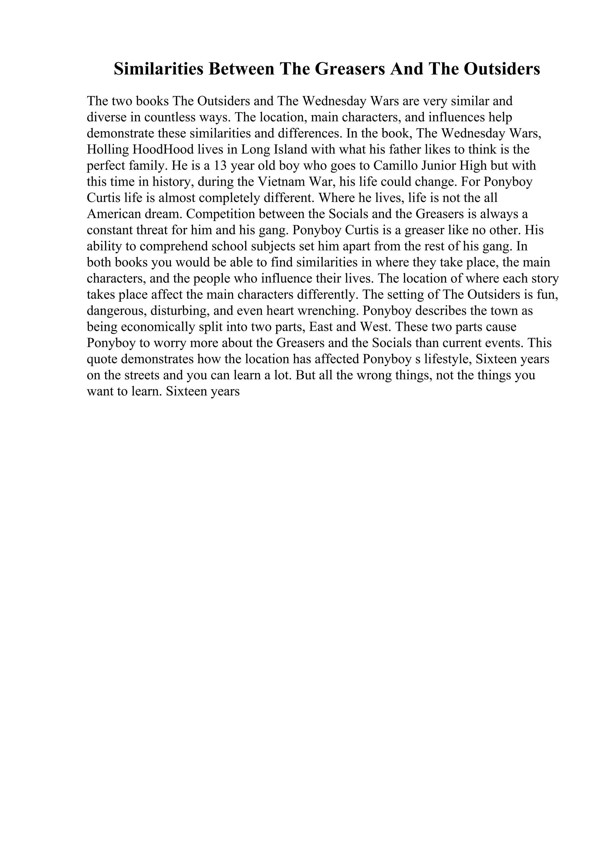 Similarities Between The Greasers And The Outsiders
The two books The Outsiders and The Wednesday Wars are very similar and
diverse in countless ways. The location, main characters, and influences help
demonstrate these similarities and differences. In the book, The Wednesday Wars,
Holling HoodHood lives in Long Island with what his father likes to think is the
perfect family. He is a 13 year old boy who goes to Camillo Junior High but with
this time in history, during the Vietnam War, his life could change. For Ponyboy
Curtis life is almost completely different. Where he lives, life is not the all
American dream. Competition between the Socials and the Greasers is always a
constant threat for him and his gang. Ponyboy Curtis is a greaser like no other. His
ability to comprehend school subjects set him apart from the rest of his gang. In
both books you would be able to find similarities in where they take place, the main
characters, and the people who influence their lives. The location of where each story
takes place affect the main characters differently. The setting of The Outsiders is fun,
dangerous, disturbing, and even heart wrenching. Ponyboy describes the town as
being economically split into two parts, East and West. These two parts cause
Ponyboy to worry more about the Greasers and the Socials than current events. This
quote demonstrates how the location has affected Ponyboy s lifestyle, Sixteen years
on the streets and you can learn a lot. But all the wrong things, not the things you
want to learn. Sixteen years
 