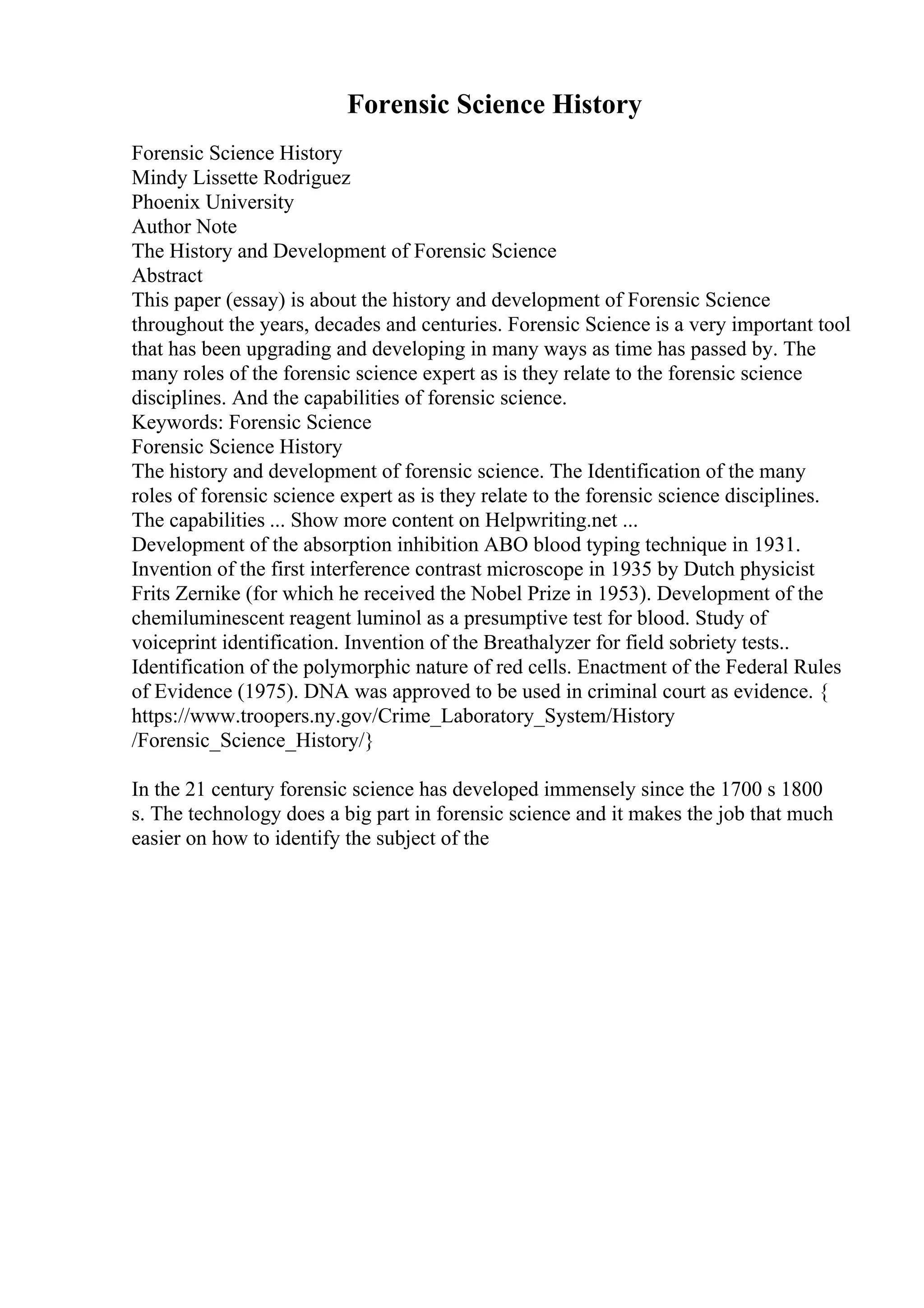 Forensic Science History
Forensic Science History
Mindy Lissette Rodriguez
Phoenix University
Author Note
The History and Development of Forensic Science
Abstract
This paper (essay) is about the history and development of Forensic Science
throughout the years, decades and centuries. Forensic Science is a very important tool
that has been upgrading and developing in many ways as time has passed by. The
many roles of the forensic science expert as is they relate to the forensic science
disciplines. And the capabilities of forensic science.
Keywords: Forensic Science
Forensic Science History
The history and development of forensic science. The Identification of the many
roles of forensic science expert as is they relate to the forensic science disciplines.
The capabilities ... Show more content on Helpwriting.net ...
Development of the absorption inhibition ABO blood typing technique in 1931.
Invention of the first interference contrast microscope in 1935 by Dutch physicist
Frits Zernike (for which he received the Nobel Prize in 1953). Development of the
chemiluminescent reagent luminol as a presumptive test for blood. Study of
voiceprint identification. Invention of the Breathalyzer for field sobriety tests..
Identification of the polymorphic nature of red cells. Enactment of the Federal Rules
of Evidence (1975). DNA was approved to be used in criminal court as evidence. {
https://www.troopers.ny.gov/Crime_Laboratory_System/History
/Forensic_Science_History/}
In the 21 century forensic science has developed immensely since the 1700 s 1800
s. The technology does a big part in forensic science and it makes the job that much
easier on how to identify the subject of the
 