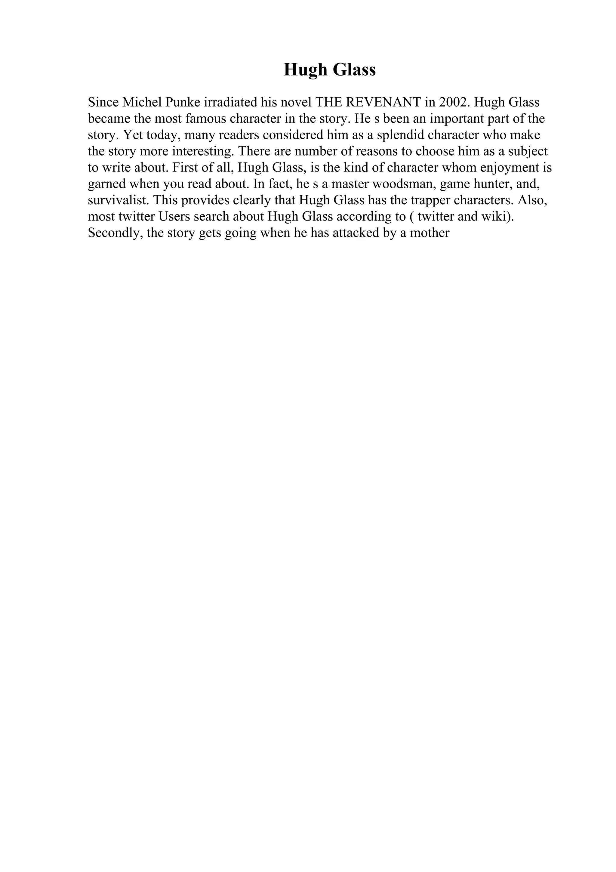 Hugh Glass
Since Michel Punke irradiated his novel THE REVENANT in 2002. Hugh Glass
became the most famous character in the story. He s been an important part of the
story. Yet today, many readers considered him as a splendid character who make
the story more interesting. There are number of reasons to choose him as a subject
to write about. First of all, Hugh Glass, is the kind of character whom enjoyment is
garned when you read about. In fact, he s a master woodsman, game hunter, and,
survivalist. This provides clearly that Hugh Glass has the trapper characters. Also,
most twitter Users search about Hugh Glass according to ( twitter and wiki).
Secondly, the story gets going when he has attacked by a mother
 